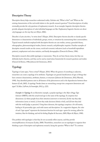 Descriptive Theory
Descriptive theory helps researchers understand reality. Scholars ask, “What is this?” and “What are the
existing characteristics of the real world relative to the specific research question?” Good descriptions of reality
eventually provoke the why questions of explanatory research. As an example, linguistic descriptive theories
provide adequate descriptions of what individual languages are like. Explanatory linguistic theories are about
why languages are the way they are (Dryer, 2006).
Describe is Latin describere, “to write down” (Harper, 2016). Descriptive theories describe or classify specific
dimensions or characteristics of individuals, groups, events, or situations by summarizing their commonalities.
Typical research methods employed with descriptive theories are case studies, surveys, grounded theory,
ethnographies, phenomenological studies, historic research, and philosophic inquiries. Familiar examples of
descriptive research results are the census, social and economic indicators (such as household expenditure
patterns), employment and crime statistics, and family demographics (Fawcett & Downs, 1986).
Descriptive research often yields typologies or taxonomies. They do not have theory status, but they can
definitely lead to theories, and they can be used as stand-alone frameworks for research questions and studies
(Fawcett & Downs, 1986; Johnson & Christensen, 2012).
Typology
Typology is Latin typus, “form or kind” (Harper, 2016). When the genesis of something is unknown,
researchers can create a typology of its attributes. Typologies are general classifications of types of things that
have common characteristics, attributes, features, or structures (Johnson & Christensen, 2012; Marradi,
1990). Any identified patterns exist in all features of the phenomenon and in the dependencies between these
features (Croft, 2003). A typology “breaks down an overarching concept into component dimensions and
types” (Collier, LaPorte, & Seawright, 2012, p. 223).
Example 3.1 Typology As an illustrative example, a popular typology is the Myers-Briggs Type
Indicator (MBTI), with the actual word type in the name of the typology. It comprises four
dimensions: (a) where people focus their attention (extrovert or introvert), (b) the way they take
information (sense or intuit), (c) how they make decisions (think or feel), and (d) how they deal
with the world (judge or perceive). Using these elements, this typology comprises a 16-cell matrix,
leading to 16 personality types, each with names and descriptions. In a supportive diagram, the color
of each “type square” represents the dominant function for each type—green for sensing, yellow for
intuition, blue for thinking, and red for feeling (Kaplan & Saccuzzo, 2009; Myers & Myers, 1980).
One problem with typologies is that they do not accurately reflect anyone, and they provide
oversimplifications of everyone (Lasley, 2008). Nonetheless, researchers can use typologies to organize their
thinking as part of descriptive and exploratory research, facing the question “What is this?” To continue
108
 