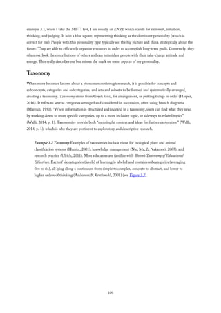 example 3.1, when I take the MBTI test, I am usually an ENTJ, which stands for extrovert, intuition,
thinking, and judging. It is in a blue square, representing thinking as the dominant personality (which is
correct for me). People with this personality type typically see the big picture and think strategically about the
future. They are able to efficiently organize resources in order to accomplish long-term goals. Conversely, they
often overlook the contributions of others and can intimidate people with their take-charge attitude and
energy. This really describes me but misses the mark on some aspects of my personality.
Taxonomy
When more becomes known about a phenomenon through research, it is possible for concepts and
subconcepts, categories and subcategories, and sets and subsets to be formed and systematically arranged,
creating a taxonomy. Taxonomy stems from Greek taxis, for arrangement, or putting things in order (Harper,
2016). It refers to several categories arranged and considered in succession, often using branch diagrams
(Marradi, 1990). “When information is structured and indexed in a taxonomy, users can find what they need
by working down to more specific categories, up to a more inclusive topic, or sideways to related topics”
(Walli, 2014, p. 1). Taxonomies provide both “meaningful context and ideas for further exploration” (Walli,
2014, p. 1), which is why they are pertinent to exploratory and descriptive research.
Example 3.2 Taxonomy Examples of taxonomies include those for biological plant and animal
classification systems (Hunter, 2001), knowledge management (Nie, Ma, & Nakamori, 2007), and
research practice (Ulrich, 2011). Most educators are familiar with Bloom’s Taxonomy of Educational
Objectives. Each of six categories (levels) of learning is labeled and contains subcategories (averaging
five to six), all lying along a continuum from simple to complex, concrete to abstract, and lower to
higher orders of thinking (Anderson & Krathwohl, 2001) (see Figure 3.2).
109
 
