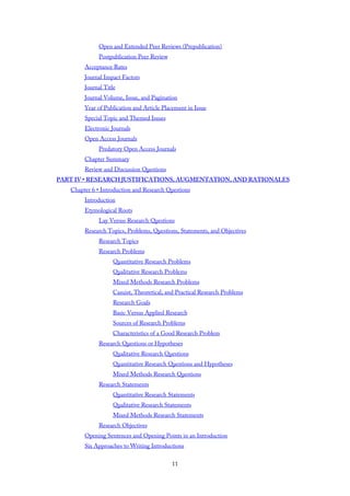 Open and Extended Peer Reviews (Prepublication)
Postpublication Peer Review
Acceptance Rates
Journal Impact Factors
Journal Title
Journal Volume, Issue, and Pagination
Year of Publication and Article Placement in Issue
Special Topic and Themed Issues
Electronic Journals
Open Access Journals
Predatory Open Access Journals
Chapter Summary
Review and Discussion Questions
PART IV • RESEARCH JUSTIFICATIONS, AUGMENTATION, AND RATIONALES
Chapter 6 • Introduction and Research Questions
Introduction
Etymological Roots
Lay Versus Research Questions
Research Topics, Problems, Questions, Statements, and Objectives
Research Topics
Research Problems
Quantitative Research Problems
Qualitative Research Problems
Mixed Methods Research Problems
Casuist, Theoretical, and Practical Research Problems
Research Goals
Basic Versus Applied Research
Sources of Research Problems
Characteristics of a Good Research Problem
Research Questions or Hypotheses
Qualitative Research Questions
Quantitative Research Questions and Hypotheses
Mixed Methods Research Questions
Research Statements
Quantitative Research Statements
Qualitative Research Statements
Mixed Methods Research Statements
Research Objectives
Opening Sentences and Opening Points in an Introduction
Six Approaches to Writing Introductions
11
 