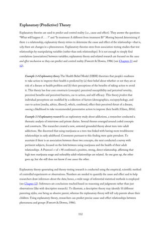 Explanatory (Predictive) Theory
Explanatory theories are used to predict and control reality (i.e., cause and effect). They answer the questions
“What will happen if . . . ?” and “Is treatment A different from treatment B?” Moving beyond determining if
there is a relationship, explanatory theory strives to determine the cause and effect of the relationship—that is,
why there are changes in a phenomenon. Explanatory theories stem from association-testing studies that test
relationships by manipulating variables (rather than seek relationships). It is not enough to simply find
correlations (associations) between variables; explanatory theory and related research are focused on the cause
and effect mechanism so they can predict and control reality (Fawcett & Downs, 1986) (see Chapters 11 and
12).
Example 3.4 Explanatory theory The Health Belief Model (HBM) theorizes that people’s readiness
to take action to improve their health is predicted by (a) their belief about whether or not they are at
risk of a disease or health problem and (b) their perceptions of the benefits of taking action to avoid
it. This theory has four core constructs (concepts): perceived susceptibility and perceived severity,
perceived benefits and perceived barriers, cue to action, and self-efficacy. This theory predicts that
individual perceptions are modified by a collection of factors (demographics, sociopsychology, and
cues to action [media, advice, illness]), which, combined, effect their perceived threat of a disease,
causing a likelihood to take recommended preventative action to improve their health (Glanz, 2016).
Example 3.5 Explanatory research In an exploratory study about addictions, a researcher conducted a
thematic analysis of interviews and private diaries. Several themes emerged around coded concepts
and constructs. The researcher created a new, untested grounded theory about teen-into-adult
addictions. She discerned that using marijuana as a teen was linked with having more troublesome
relationships in early adulthood. Comments pursuant to this finding were quite prevalent. To
ascertain if there is an association between these two concepts, she next conducted a survey with
pertinent subjects, focused on the link between using marijuana and the health of their adult
relationships. A Pearson’s r of +.90 confirmed a positive, strong, direct relationship, affirming that
high teen marijuana usage and unhealthy adult relationships are related. As one goes up, the other
goes up, but she still does not know if one causes the other.
Explanatory theory-generating and theory-testing research is conducted using the empirical, scientific method
of controlled experiments or observations. Numbers are needed to quantify the cause and effect and to help
researchers draw inferences about the data; hence, a wide range of inferential statistical methods is employed
(see Chapter 12). Inferences are conclusions reached based on reasoning and judgments rather than just
observations (like with descriptive research). To illustrate, a descriptive theory may identify 10 different
parenting styles, one being an abusive parent, whereas the explanatory theory will tell why parents abuse their
children. Using explanatory theory, researchers can predict precise cause-and-effect relationships between
phenomena and groups (Fawcett & Downs, 1986).
112
 