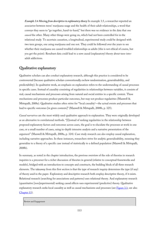Example 3.6 Moving from descriptive to explanatory theory In example 3.5, a researcher reported an
association between teens’ marijuana usage and the health of their adult relationships, a word that
conveys they seem to “go together, hand-in-hand,” but there was no evidence in the data that one
caused the other. Many other things were going on, which had not been controlled for in the
relational study. To ascertain causation, a longitudinal, experimental study could be designed with
two teen groups, one using marijuana and one not. They could be followed over the years to see
whether their marijuana use caused troubled relationships as adults (this is not ethical of course, but
you get the point). Resultant data could lead to a new causal (explanatory) theory about teen-into-
adult addictions.
Qualitative explanatory
Qualitative scholars can also conduct explanatory research, although this practice is considered to be
controversial (because qualitative scholars conventionally eschew randomization, generalizability, and
predictability). In qualitative work, an emphasis on explanation refers to the understanding of causal processes
in specific cases. Instead of causality consisting of regularities in relationships between variables, it consists of
real, causal mechanisms and processes arising from natural and social entities in a specific context. These
mechanisms and processes produce particular outcomes, but may not produce regularities (Maxwell &
Mittapalli, 2008a). Qualitative studies often strive for “‘local causality’—the actual events and processes that
lead to specific outcomes [in given contexts]” (Maxwell & Mittapalli, 2008b, p. 325).
Causal narratives are the most widely used qualitative approach to explanation. They were originally developed
as an alternative to correlational methods. “[I]nstead of seeking regularities in the relationship between
proposed explanatory factors and outcomes across cases, the goal is to elucidate the processes at work in one
case, or a small number of cases, using in-depth intensive analysis and a narrative presentation of the
argument” (Maxwell & Mittapalli, 2008a, p. 324). Case study research can also employ causal explanation,
including narrative approaches. In these instances, researchers strive for analytic generalizability, meaning they
generalize to a theory of a specific case instead of statistically to a defined population (Maxwell & Mittapalli,
2008b).
In summary, as noted in the chapter introduction, the previous overview of the role of theories in research
inquiries is a precursor for a richer discussion of theories in general (relative to conceptual frameworks and
models), bridged with an introduction to concepts and constructs, the building block of all three research
elements. The takeaway from this first section is that the type of research inquiry determines the type (if any)
of theory used in the paper. Exploratory and descriptive research both employ descriptive theory, if it exists.
Relational research (searching for associations and patterns) uses relational theory. And explanatory research
(quantitative [non]experimental) seeking causal effects uses experimental (predictive) theory. Qualitative
explanatory research seeks local causality as well as causal mechanisms and processes (see Figure 3.1; see also
Chapter 11).
Review and Engagement
113
 