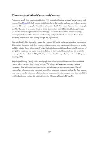 Characteristics of a Good Concept and Construct
Authors can benefit from knowing that Gerring (1999) tendered eight characteristics of a good concept (and
construct) (see Figure 3.3). Each concept should be familiar to the intended audience, and its chosen term or
name should resonate with people. He called this a “cognitive click,” which means the name sticks with people
(p. 370). The name of the concept should be simple (parsimonious) as should the list of defining attributes
(i.e., what it intends to capture or reflect about reality). The concept should exhibit internal consistency,
meaning its attributes and the attendant aspect of reality are logically related. The concept should also be
discernibly different from other existing concepts (i.e., differentiated).
Concepts should exhibit depth, which means they capture a rich bundle of characteristics of the phenomenon.
The resultant theory thus needs fewer concepts and propositions. Most important, good concepts are actually
useful for building theory (theoretical utility). And their definitions should be developed with full awareness of
any spillover on existing and related concepts in the field of study or discipline, which may also have to be
reconceptualized and redefined. This field utility maximizes the efficiency and clarity of theoretical language
(Gerring, 1999).
Regarding field utility, Gerring (1999) stated people have to be cognizant of how their definition of a new
concept affects, even rises from, existing concepts. This is important because every concept contains
components (bits) originating from other concepts, and all concepts relate to other concepts. Also, all
concepts have a history, meaning each one is created from something, rather than nothing. For these reasons,
every concept must be understood “relative to its own components, to other concepts, to the plane on which it
is defined, and to the problem it is supposed to resolve” (Deleuze & Guattari, 1991, p. 21).
117
 