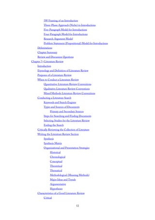 5W Framing of an Introduction
Three-Phase Approach (Niche) to Introductions
Five-Paragraph Model for Introductions
Four-Paragraph Model for Introductions
Research Argument Model
Problem Statement (Propositional) Model for Introductions
Delimitations
Chapter Summary
Review and Discussion Questions
Chapter 7 • Literature Review
Introduction
Etymology and Definition of Literature Review
Purposes of a Literature Review
When to Conduct a Literature Review
Quantitative Literature Review Conventions
Qualitative Literature Review Conventions
Mixed Methods Literature Review Conventions
Conducting a Literature Search
Keywords and Search Engines
Types and Sources of Documents
Primary and Secondary Sources
Steps for Searching and Finding Documents
Selecting Studies for the Literature Review
Ending the Search
Critically Reviewing the Collection of Literature
Writing the Literature Review Section
Synthesis
Synthesis Matrix
Organizational and Presentation Strategies
Historical
Chronological
Conceptual
Theoretical
Thematical
Methodological (Meaning Methods)
Major Ideas and Trends
Argumentative
Hypotheses
Characteristics of a Good Literature Review
Critical
12
 