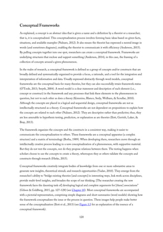 Conceptual Frameworks
As explained, a concept is an abstract idea that is given a name and a definition by a theorist or a researcher;
that is, it is conceptualized. This conceptualization process involves forming basic ideas based on given facts,
situations, and available examples (Nalzaro, 2012). It also means the theorist has expressed a mental image in
words (and sometimes diagrams), enabling the theorist to communicate it with efficiency (Anderson, 2015).
By pulling concepts together into one spot, researchers can create a conceptual framework. Frameworks are
underlying structures that enclose and support something (Anderson, 2014), in this case, the framing of a
collection of concepts around a given phenomenon.
In the realm of research, a conceptual framework is defined as a group of concepts and/or constructs that are
broadly defined and systematically organized to provide a focus, a rationale, and a tool for the integration and
interpretation of information and data. Usually expressed abstractly through word models, conceptual
frameworks are the conceptual basis for many theories, but they can also successfully retain framework status
(O’Toole, 2013; Smyth, 2004). A word model is a clear statement and description of each element (i.e.,
concept or construct) in the framework and any processes that link these elements to the phenomenon in
question, but not to each other as does a theory (Kimmins, Blanco, Seely, Welham, & Scoullar, 2010).
Although the concepts are placed in a logical and sequential design, conceptual frameworks are not as
intellectually structured as a theory. Conceptual frameworks are not dependent on propositions to explain how
the concepts are related to each other (Nalzaro, 2012). They are descriptive rather than predictive; thus, they
are less amenable to hypothesis testing, prediction, or explanation as are theories (Ilott, Gerrish, Laker, &
Bray, 2013).
The framework organizes the concepts and the constructs in a consistent way, making it easier to
communicate the conceptualization to others. These frameworks are a conceptual apparatus (a complex
structure) and a matrix of terminology (Botha, 1989). When developing them, researchers move through an
intellectually creative process leading to a new conceptualization of a phenomenon, with supportive material.
But they do not test the concepts, nor do they propose relations between them. The testing happens when
scholars choose to use the concepts to create a theory, whereupon they or others validate the concepts and
constructs through research (Hieke, 2015).
Conceptual frameworks creatively integrate bodies of knowledge from one or more substantive areas to
generate new insights, theoretical stimuli, and research opportunities (Yadav, 2010). They emerge from the
researcher’s ability to “bridge existing theories [and concepts] in interesting ways, link work across disciplines,
provide multi-level insights, and broaden the scope of our thinking. [The researcher creating the new
framework faces the daunting task of] developing logical and complete arguments for [these] associations”
(Gilson & Goldberg, 2015, pp. 127–128) (see Chapter 18). Most conceptual frameworks are accompanied
with a pictorial representation, comprising simple diagrams and short summaries (word models) showing how
the framework conceptualizes the issue or the process in question. These images help people make better
sense of the conceptualization (Ilott et al., 2013) (see Figure 3.5 for an explanation of the essence of a
conceptual framework).
120
 