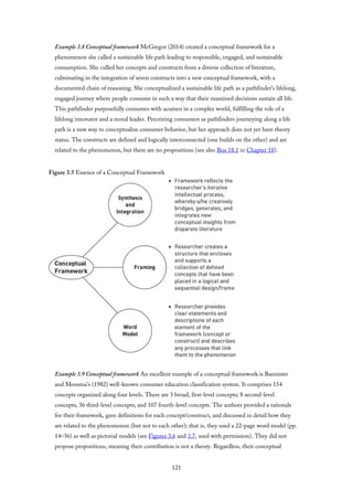 Example 3.8 Conceptual framework McGregor (2014) created a conceptual framework for a
phenomenon she called a sustainable life path leading to responsible, engaged, and sustainable
consumption. She culled her concepts and constructs from a diverse collection of literature,
culminating in the integration of seven constructs into a new conceptual framework, with a
documented chain of reasoning. She conceptualized a sustainable life path as a pathfinder’s lifelong,
engaged journey where people consume in such a way that their examined decisions sustain all life.
This pathfinder purposefully consumes with acumen in a complex world, fulfilling the role of a
lifelong innovator and a moral leader. Perceiving consumers as pathfinders journeying along a life
path is a new way to conceptualize consumer behavior, but her approach does not yet have theory
status. The constructs are defined and logically interconnected (one builds on the other) and are
related to the phenomenon, but there are no propositions (see also Box 18.1 in Chapter 18).
Figure 3.5 Essence of a Conceptual Framework
Example 3.9 Conceptual framework An excellent example of a conceptual framework is Bannister
and Monsma’s (1982) well-known consumer education classification system. It comprises 154
concepts organized along four levels. There are 3 broad, first-level concepts; 8 second-level
concepts; 36 third-level concepts; and 107 fourth-level concepts. The authors provided a rationale
for their framework, gave definitions for each concept/construct, and discussed in detail how they
are related to the phenomenon (but not to each other); that is, they used a 22-page word model (pp.
14–36) as well as pictorial models (see Figures 3.6 and 3.7, used with permission). They did not
propose propositions, meaning their contribution is not a theory. Regardless, their conceptual
121
 