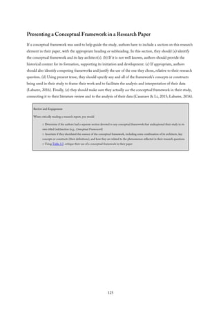 Presenting a Conceptual Framework in a Research Paper
If a conceptual framework was used to help guide the study, authors have to include a section on this research
element in their paper, with the appropriate heading or subheading. In this section, they should (a) identify
the conceptual framework and its key architect(s). (b) If it is not well known, authors should provide the
historical context for its formation, supporting its initiation and development. (c) If appropriate, authors
should also identify competing frameworks and justify the use of the one they chose, relative to their research
question. (d) Using present tense, they should specify any and all of the framework’s concepts or constructs
being used in their study to frame their work and to facilitate the analysis and interpretation of their data
(Labaree, 2016). Finally, (e) they should make sure they actually use the conceptual framework in their study,
connecting it to their literature review and to the analysis of their data (Casanave & Li, 2015; Labaree, 2016).
Review and Engagement
When critically reading a research report, you would
□ Determine if the authors had a separate section devoted to any conceptual framework that underpinned their study in its
own titled (sub)section (e.g., Conceptual Framework)
□ Ascertain if they elucidated the essence of the conceptual framework, including some combination of its architects, key
concepts or constructs (their definitions), and how they are related to the phenomenon reflected in their research questions
□ Using Table 3.7, critique their use of a conceptual framework in their paper
125
 