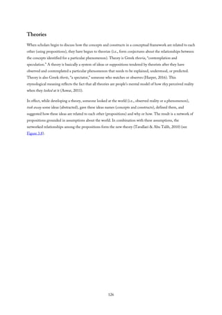 Theories
When scholars begin to discuss how the concepts and constructs in a conceptual framework are related to each
other (using propositions), they have begun to theorize (i.e., form conjectures about the relationships between
the concepts identified for a particular phenomenon). Theory is Greek theoria, “contemplation and
speculation.” A theory is basically a system of ideas or suppositions tendered by theorists after they have
observed and contemplated a particular phenomenon that needs to be explained, understood, or predicted.
Theory is also Greek thorós, “a spectator,” someone who watches or observes (Harper, 2016). This
etymological meaning reflects the fact that all theories are people’s mental model of how they perceived reality
when they looked at it (Aswar, 2011).
In effect, while developing a theory, someone looked at the world (i.e., observed reality or a phenomenon),
took away some ideas (abstracted), gave these ideas names (concepts and constructs), defined them, and
suggested how these ideas are related to each other (propositions) and why or how. The result is a network of
propositions grounded in assumptions about the world. In combination with these assumptions, the
networked relationships among the propositions form the new theory (Tavallaei & Abu Talib, 2010) (see
Figure 3.8).
126
 