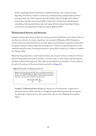 theories, psychology theories, ethical theories, and political theories, such as theories of justice.
Regarding critical theory, it relates to a wide variety of political, literary, and philosophical positions
that take at least some of their inspiration from the Frankfurt School of thought and its dialectic.
Critical theory typically contests the possibility of objectivity or aloofness from political positions
and privileges, believing instead that people must engage with and critique the privileged ideology
so they can be emancipated from its oppressive regimes (Bohman, 2005).
Mathematical theories and theorems
Examples of mathematical theories include chaos theory, game theory, field theory, and set theory. They each
have their own collection of concepts, propositions, and assumptions (Bothamley, 2004). Although not
covered in this book, mathematical theorems are purely abstract formal statements, expressed in proofs, which
are arguments trying to convince people that something is true. A theorem is a general proposition not self-
evident but proved by a chain of reasoning, presented in a proof, which is Latin preove, “evidence to establish a
fact” (Harper, 2016).
Rather than using experiments or other empirical evidence, the concept of a theorem is deductive. Proofs are
expressed using mathematical symbols, formulas, or narrative scripts, and they comprise logically organized
and clearly worded informal arguments. These well-reasoned arguments are intended to convince readers of
the truth of the statement of the theorem beyond any doubt (see Figure 3.9).
Figure 3.9 Example of a Mathematical Proof
Example 3.13 Mathematical theory Pythagoras’s theorem has 370 known proofs, or approaches to
proving the theorem, which states that, in a triangle, the square of the hypotenuse (the side opposite
the right angle) is equal to the sum of the squares of the other two sides (Wikipedia Encyclopedia,
2016c).
129
 