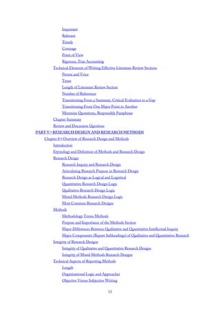 Important
Relevant
Timely
Coverage
Point of View
Rigorous, True Accounting
Technical Elements of Writing Effective Literature Review Sections
Person and Voice
Tense
Length of Literature Review Section
Number of References
Transitioning From a Summary, Critical Evaluation to a Gap
Transitioning From One Major Point to Another
Minimize Quotations, Responsibly Paraphrase
Chapter Summary
Review and Discussion Questions
PART V • RESEARCH DESIGN AND RESEARCH METHODS
Chapter 8 • Overview of Research Design and Methods
Introduction
Etymology and Definition of Methods and Research Design
Research Design
Research Inquiry and Research Design
Articulating Research Purpose in Research Design
Research Design as Logical and Logistical
Quantitative Research Design Logic
Qualitative Research Design Logic
Mixed Methods Research Design Logic
Most Common Research Designs
Methods
Methodology Versus Methods
Purpose and Importance of the Methods Section
Major Differences Between Qualitative and Quantitative Intellectual Inquiry
Major Components (Report Subheadings) of Qualitative and Quantitative Research
Integrity of Research Designs
Integrity of Qualitative and Quantitative Research Designs
Integrity of Mixed Methods Research Designs
Technical Aspects of Reporting Methods
Length
Organizational Logic and Approaches
Objective Versus Subjective Writing
13
 