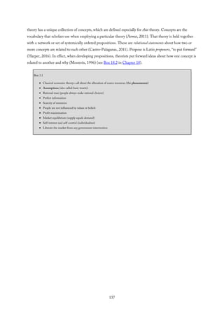 theory has a unique collection of concepts, which are defined especially for that theory. Concepts are the
vocabulary that scholars use when employing a particular theory (Aswar, 2011). That theory is held together
with a network or set of systemically ordered propositions. These are relational statements about how two or
more concepts are related to each other (Castro-Palaganas, 2011). Propose is Latin proponere, “to put forward”
(Harper, 2016). In effect, when developing propositions, theorists put forward ideas about how one concept is
related to another and why (Mosterín, 1996) (see Box 18.2 in Chapter 18).
Box 3.1
Classical economic theory—all about the allocation of scarce resources (the phenomenon)
Assumptions (also called basic tenets):
Rational man (people always make rational choices)
Perfect information
Scarcity of resources
People are not influenced by values or beliefs
Profit maximization
Market equilibrium (supply equals demand)
Self-interest and self-control (individualism)
Liberate the market from any government intervention
137
 
