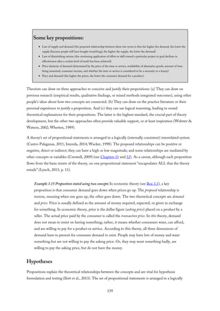Some key propositions:
Law of supply and demand (the proposed relationship between these two terms is that the higher the demand, the lower the
supply [because people will have bought everything]; the higher the supply, the lower the demand)
Law of diminishing returns (the continuing application of effort or skill toward a particular project or goal declines in
effectiveness after a certain level of result has been achieved)
Price elasticity of demand (determined by the price of the item or service, availability of alternative goods, amount of time
being measured, consumer income, and whether the item or service is considered to be a necessity or a luxury)
Price and demand (the higher the prices, the lower the consumer demand for a product)
Theorists can draw on three approaches to conceive and justify their propositions: (a) They can draw on
previous research (empirical results, qualitative findings, or mixed methods integrated outcomes), using other
people’s ideas about how two concepts are connected. (b) They can draw on the practice literature or their
personal experience to justify a proposition. And (c) they can use logical reasoning, leading to sound
theoretical explanations for their propositions. The latter is the highest standard, the crucial part of theory
development, but the other two approaches often provide valuable support, or at least inspiration (Webster &
Watson, 2002; Whetten, 1989).
A theory’s set of propositional statements is arranged in a logically (internally consistent) interrelated system
(Castro-Palaganas, 2011; Imenda, 2014; Wacker, 1998). The proposed relationships can be positive or
negative, direct or indirect; they can have a high or low magnitude; and some relationships are mediated by
other concepts or variables (Creswell, 2009) (see Chapters 11 and 12). As a caveat, although each proposition
flows from the basic tenets of the theory, no one propositional statement “encapsulates ALL that the theory
entails” (Lynch, 2013, p. 11).
Example 3.15 Proposition stated using two concepts In economic theory (see Box 3.1), a key
proposition is that consumer demand goes down when prices go up. The proposed relationship is
inverse, meaning when one goes up, the other goes down. The two theoretical concepts are demand
and price. Price is usually defined as the amount of money required, expected, or given in exchange
for something. In economic theory, price is the dollar figure (asking price) placed on a product by a
seller. The actual price paid by the consumer is called the transaction price. In this theory, demand
does not mean to insist on having something; rather, it means whether consumers want, can afford,
and are willing to pay for a product or service. According to this theory, all three dimensions of
demand have to present for consumer demand to exist. People may have lots of money and want
something but are not willing to pay the asking price. Or, they may want something badly, are
willing to pay the asking price, but do not have the money.
Hypotheses
Propositions explain the theoretical relationships between the concepts and are vital for hypothesis
formulation and testing (Ilott et al., 2013). The set of propositional statements is arranged in a logically
139
 