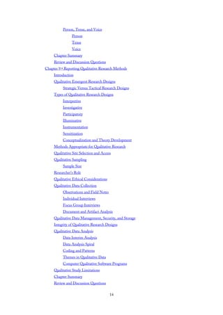 Person, Tense, and Voice
Person
Tense
Voice
Chapter Summary
Review and Discussion Questions
Chapter 9 • Reporting Qualitative Research Methods
Introduction
Qualitative Emergent Research Designs
Strategic Versus Tactical Research Designs
Types of Qualitative Research Designs
Interpretive
Investigative
Participatory
Illuminative
Instrumentation
Sensitization
Conceptualization and Theory Development
Methods Appropriate for Qualitative Research
Qualitative Site Selection and Access
Qualitative Sampling
Sample Size
Researcher’s Role
Qualitative Ethical Considerations
Qualitative Data Collection
Observations and Field Notes
Individual Interviews
Focus Group Interviews
Document and Artifact Analysis
Qualitative Data Management, Security, and Storage
Integrity of Qualitative Research Designs
Qualitative Data Analysis
Data Interim Analysis
Data Analysis Spiral
Coding and Patterns
Themes in Qualitative Data
Computer Qualitative Software Programs
Qualitative Study Limitations
Chapter Summary
Review and Discussion Questions
14
 