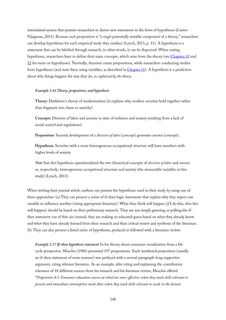 interrelated system that permits researchers to derive new statements in the form of hypotheses (Castro-
Palaganas, 2011). Because each proposition is “a single potentially testable component of a theory,” researchers
can develop hypotheses for each empirical study they conduct (Lynch, 2013, p. 11). A hypothesis is a
statement that can be falsified through research; in other words, it can be disproved. When stating
hypotheses, researchers have to define their main concepts, which arise from the theory (see Chapters 10 and
12 for more on hypotheses). Normally, theorists create propositions, while researchers conducting studies
form hypotheses (and state these using variables, as described in Chapter 11). A hypothesis is a prediction
about why things happen the way they do, as explained by the theory.
Example 3.16 Theory, proposition, and hypothesis
Theory: Durkheim’s theory of modernization (it explains why modern societies hold together rather
than fragment into chaos or anarchy)
Concepts: Division of labor and anomie (a state of isolation and anxiety resulting from a lack of
social control and regulations)
Proposition: Societal development of a division of labor (concept) generates anomie (concept).
Hypothesis: Societies with a more heterogeneous occupational structure will have members with
higher levels of anxiety.
Note that this hypothesis operationalized the two theoretical concepts of division of labor and anomie
as, respectively, heterogeneous occupational structure and anxiety (the measurable variables in this
study) (Lynch, 2013).
When writing their journal article, authors can present the hypotheses used in their study by using one of
three approaches: (a) They can present a series of if–then logic statements that explain why they expect one
variable to influence another (citing appropriate literature). What they think will happen (if I do this, then this
will happen) should be based on their preliminary research. They are not simply guessing or pulling the if–
then statement out of thin air; instead, they are making an educated guess based on what they already know
and what they have already learned from their research and their critical review and synthesis of the literature.
(b) They can also present a listed series of hypotheses, prefaced or followed with a literature review.
Example 3.17 If–then hypothesis statement In his theory about consumer socialization from a life
cycle perspective, Moschis (1986) presented 197 propositions. Each numbered proposition (usually
an if–then statement of some manner) was prefaced with a several-paragraph-long supportive
argument, citing relevant literature. As an example, after citing and explaining the contributory
relevance of 18 different sources from his research and his literature review, Moschis offered
“Proposition 8.1: Consumer education courses at school are more effective when they teach skills relevant to
present and immediate consumption needs than when they teach skills relevant to needs in the distant
140
 