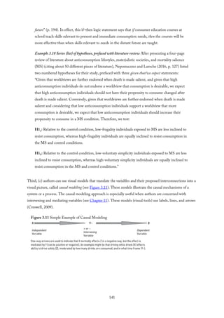 future” (p. 194). In effect, this if–then logic statement says that if consumer education courses at
school teach skills relevant to present and immediate consumption needs, then the courses will be
more effective than when skills relevant to needs in the distant future are taught.
Example 3.18 Series (list) of hypotheses, prefaced with literature review After presenting a four-page
review of literature about anticonsumption lifestyles, materialistic societies, and mortality salience
(MS) (citing about 50 different pieces of literature), Nepomuceno and Laroche (2016, p. 127) listed
two numbered hypotheses for their study, prefaced with three given that/we expect statements:
“Given that worldviews are further endorsed when death is made salient, and given that high
anticonsumption individuals do not endorse a worldview that consumption is desirable, we expect
that high anticonsumption individuals should not have their propensity to consume changed after
death is made salient. Conversely, given that worldviews are further endorsed when death is made
salient and considering that low anticonsumption individuals support a worldview that more
consumption is desirable, we expect that low anticonsumption individuals should increase their
propensity to consume in a MS condition. Therefore, we test:
H1a: Relative to the control condition, low-frugality individuals exposed to MS are less inclined to
resist consumption, whereas high-frugality individuals are equally inclined to resist consumption in
the MS and control conditions.
H1b: Relative to the control condition, low-voluntary simplicity individuals exposed to MS are less
inclined to resist consumption, whereas high-voluntary simplicity individuals are equally inclined to
resist consumption in the MS and control conditions.”
Third, (c) authors can use visual models that translate the variables and their proposed interconnections into a
visual picture, called causal modeling (see Figure 3.11). These models illustrate the causal mechanisms of a
system or a process. The causal modeling approach is especially useful when authors are concerned with
intervening and mediating variables (see Chapter 11). These models (visual tools) use labels, lines, and arrows
(Creswell, 2009).
Figure 3.11 Simple Example of Causal Modeling
141
 
