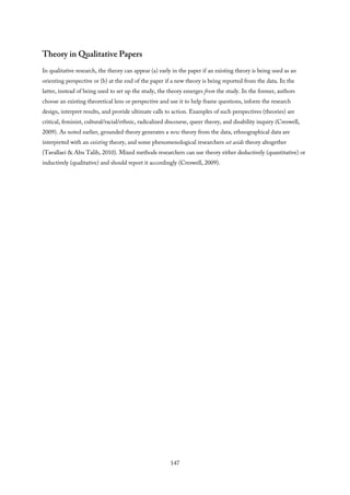 Theory in Qualitative Papers
In qualitative research, the theory can appear (a) early in the paper if an existing theory is being used as an
orienting perspective or (b) at the end of the paper if a new theory is being reported from the data. In the
latter, instead of being used to set up the study, the theory emerges from the study. In the former, authors
choose an existing theoretical lens or perspective and use it to help frame questions, inform the research
design, interpret results, and provide ultimate calls to action. Examples of such perspectives (theories) are
critical, feminist, cultural/racial/ethnic, radicalized discourse, queer theory, and disability inquiry (Creswell,
2009). As noted earlier, grounded theory generates a new theory from the data, ethnographical data are
interpreted with an existing theory, and some phenomenological researchers set aside theory altogether
(Tavallaei & Abu Talib, 2010). Mixed methods researchers can use theory either deductively (quantitative) or
inductively (qualitative) and should report it accordingly (Creswell, 2009).
147
 