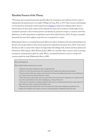 Elucidate Essence of the Theory
“Theoretical and conceptual frameworks typically reflect the assumptions and worldviews that the author is
making about the phenomenon to be studied” (Ellinger & Yang, 2011, p. 119). These research methodologies
are instrumental in framing the research question (see Chapters 2 and 6) and in helping authors choose a
relevant theory. In their article, authors need to identify the theory and its architects, briefly explain its key
assumptions pursuant to their research question, and identify any pertinent concepts or constructs (with their
definitions), as well as propositions or hypotheses used in their study (Goodson, 2017). If using a conceptual
framework, the same advice applies, except there are no propositions to report.
Explicating the theory or conceptual framework affirms the authors’ familiarity with and understanding of any
theories and concepts related to their research question(s) or hypotheses (Casanave & Li, 2015). It also shows
that they are able to connect their study to the larger body of knowledge, both content and theory (Johnson &
Christensen, 2012; Labaree, 2016; Wiersma & Jurs, 2009). As a reminder, when a theory is used, its percepts,
assumptions, and propositions guide the study. When a conceptual framework is used, its concepts and
constructs guide the study (Plakhotnik & Rocco, 2009).
Review and Engagement
When critically reading a research report, you would
□ Determine if the authors actually used a theory to guide their study
□ Check to see if they discussed why they chose a particular theory to address their particular research question
□ Determine if they, ideally, had a separate section devoted to the theory that underpinned the study, in its own titled section
(e.g., Theoretical Framework, Theoretical Perspective, Theory)
□ If they did not have a separate theory section, ascertain if they at least wove the theory’s explanation into, or placed it at the
end of, the Literature Review section, with a subheading (e.g., Theoretical Framework)
□ If they used an existing theory to underpin a qualitative study, check to see that they placed the theory overview early in the
paper, which may not have a formal Literature Review section
□ Determine if the authors elucidated the essence of the theory used in their study, including some combination of its
architects, key assumptions, key concepts or constructs, and any propositions or hypotheses used for their study
148
 