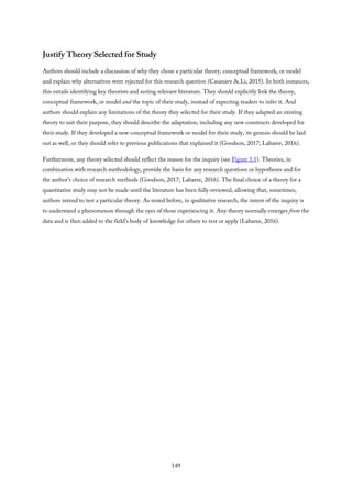 Justify Theory Selected for Study
Authors should include a discussion of why they chose a particular theory, conceptual framework, or model
and explain why alternatives were rejected for this research question (Casanave & Li, 2015). In both instances,
this entails identifying key theorists and noting relevant literature. They should explicitly link the theory,
conceptual framework, or model and the topic of their study, instead of expecting readers to infer it. And
authors should explain any limitations of the theory they selected for their study. If they adapted an existing
theory to suit their purpose, they should describe the adaptation, including any new constructs developed for
their study. If they developed a new conceptual framework or model for their study, its genesis should be laid
out as well, or they should refer to previous publications that explained it (Goodson, 2017; Labaree, 2016).
Furthermore, any theory selected should reflect the reason for the inquiry (see Figure 3.1). Theories, in
combination with research methodology, provide the basis for any research questions or hypotheses and for
the author’s choice of research methods (Goodson, 2017; Labaree, 2016). The final choice of a theory for a
quantitative study may not be made until the literature has been fully reviewed, allowing that, sometimes,
authors intend to test a particular theory. As noted before, in qualitative research, the intent of the inquiry is
to understand a phenomenon through the eyes of those experiencing it. Any theory normally emerges from the
data and is then added to the field’s body of knowledge for others to test or apply (Labaree, 2016).
149
 