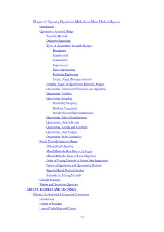 Chapter 10 • Reporting Quantitative Methods and Mixed Methods Research
Introduction
Quantitative Research Design
Scientific Method
Deductive Reasoning
Types of Quantitative Research Designs
Descriptive
Correlational
Comparative
Experimental
Quasi-experimental
Predictive Exploratory
Survey Design (Nonexperimental)
Integrity (Rigor) of Quantitative Research Designs
Quantitative Instrument, Procedures, and Apparatus
Quantitative Variables
Quantitative Sampling
Probability Sampling
Random Assignment
Sample Size and Representativeness
Quantitative Ethical Considerations
Quantitative Data Collection
Quantitative Validity and Reliability
Quantitative Data Analysis
Quantitative Study Limitations
Mixed Methods Research Design
Philosophical Quandary
Mixed Methods Main Research Designs
Mixed Methods Degree of Data Integration
Order of Mixing Methods to Ensure Data Integration
Priority of Qualitative and Quantitative Methods
Rigor in Mixed Methods Studies
Rationale for Mixing Methods
Chapter Summary
Review and Discussion Questions
PART VI • RESULTS AND FINDINGS
Chapter 11 • Statistical Literacy and Conventions
Introduction
History of Statistics
Laws of Probability and Chance
15
 