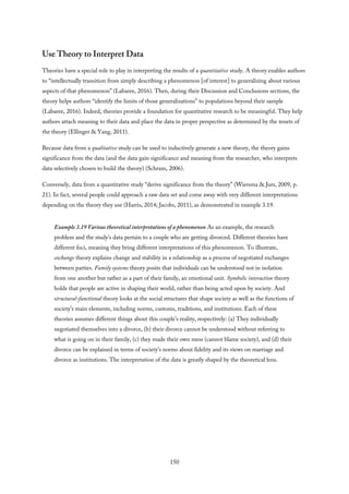 Use Theory to Interpret Data
Theories have a special role to play in interpreting the results of a quantitative study. A theory enables authors
to “intellectually transition from simply describing a phenomenon [of interest] to generalizing about various
aspects of that phenomenon” (Labaree, 2016). Then, during their Discussion and Conclusions sections, the
theory helps authors “identify the limits of those generalizations” to populations beyond their sample
(Labaree, 2016). Indeed, theories provide a foundation for quantitative research to be meaningful. They help
authors attach meaning to their data and place the data in proper perspective as determined by the tenets of
the theory (Ellinger & Yang, 2011).
Because data from a qualitative study can be used to inductively generate a new theory, the theory gains
significance from the data (and the data gain significance and meaning from the researcher, who interprets
data selectively chosen to build the theory) (Schram, 2006).
Conversely, data from a quantitative study “derive significance from the theory” (Wiersma & Jurs, 2009, p.
21). In fact, several people could approach a raw data set and come away with very different interpretations
depending on the theory they use (Harris, 2014; Jacobs, 2011), as demonstrated in example 3.19.
Example 3.19 Various theoretical interpretations of a phenomenon As an example, the research
problem and the study’s data pertain to a couple who are getting divorced. Different theories have
different foci, meaning they bring different interpretations of this phenomenon. To illustrate,
exchange theory explains change and stability in a relationship as a process of negotiated exchanges
between parties. Family systems theory posits that individuals can be understood not in isolation
from one another but rather as a part of their family, an emotional unit. Symbolic interaction theory
holds that people are active in shaping their world, rather than being acted upon by society. And
structural-functional theory looks at the social structures that shape society as well as the functions of
society’s main elements, including norms, customs, traditions, and institutions. Each of these
theories assumes different things about this couple’s reality, respectively: (a) They individually
negotiated themselves into a divorce, (b) their divorce cannot be understood without referring to
what is going on in their family, (c) they made their own mess (cannot blame society), and (d) their
divorce can be explained in terms of society’s norms about fidelity and its views on marriage and
divorce as institutions. The interpretation of the data is greatly shaped by the theoretical lens.
150
 