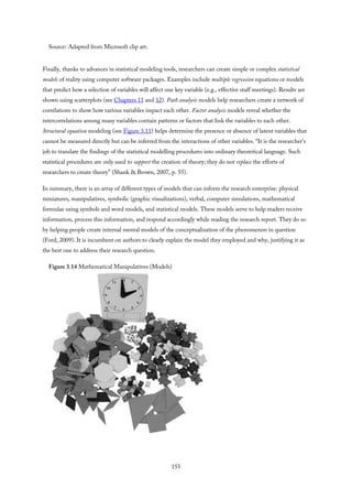 Source: Adapted from Microsoft clip art.
Finally, thanks to advances in statistical modeling tools, researchers can create simple or complex statistical
models of reality using computer software packages. Examples include multiple regression equations or models
that predict how a selection of variables will affect one key variable (e.g., effective staff meetings). Results are
shown using scatterplots (see Chapters 11 and 12). Path analysis models help researchers create a network of
correlations to show how various variables impact each other. Factor analysis models reveal whether the
intercorrelations among many variables contain patterns or factors that link the variables to each other.
Structural equation modeling (see Figure 3.11) helps determine the presence or absence of latent variables that
cannot be measured directly but can be inferred from the interactions of other variables. “It is the researcher’s
job to translate the findings of the statistical modelling procedures into ordinary theoretical language. Such
statistical procedures are only used to support the creation of theory; they do not replace the efforts of
researchers to create theory” (Shank & Brown, 2007, p. 55).
In summary, there is an array of different types of models that can inform the research enterprise: physical
miniatures, manipulatives, symbolic (graphic visualizations), verbal, computer simulations, mathematical
formulae using symbols and word models, and statistical models. These models serve to help readers receive
information, process this information, and respond accordingly while reading the research report. They do so
by helping people create internal mental models of the conceptualization of the phenomenon in question
(Ford, 2009). It is incumbent on authors to clearly explain the model they employed and why, justifying it as
the best one to address their research question.
Figure 3.14 Mathematical Manipulatives (Models)
155
 