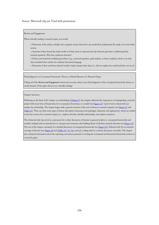 Source: Microsoft clip art. Used with permission.
Review and Engagement
When critically reading a research report, you would
□ Determine if the authors, ideally, had a separate section devoted to any model that underpinned the study, in its own titled
section
□ Ascertain if they shared the entire model or if they chose to represent just the elements germane to addressing their
research questions. Was this a judicious decision?
□ If they used statistical modeling procedures (e.g., structural equation, path analysis, or factor analysis), check to see that
they translated their results into ordinary theoretical language
□ Determine if they used their selected model to help interpret their data (i.e., did not explain the model and then not use it)
Final Judgment on Conceptual Framework, Theory, or Model Element of a Research Paper
Taking all of the Review and Engagement criteria into account, what is your final judgment of the conceptual framework, theory, or
model element of the paper that you are critically reading?
Chapter Summary
Following on the heels of the chapter on methodology (Chapter 2), this chapter addressed the importance of undergirding a research
project with some form of framework, be it conceptual, theoretical, or a model (see Figure 3.3). Lack of such a framework can
weaken the scholarship. The chapter began with a general overview of the role of theory in research inquiries (see Figure 3.1 and
Table 3.1). There are three main types of theory (descriptive [taxonomy and typology], relational, and explanatory), which are related
to the four reasons for a research inquiry (i.e., explore, describe, identify relationships, and explain causation).
This rhetorical side trip served as a precursor for a richer discussion of theories in general (relative to conceptual frameworks and
models), bridged with an introduction to concepts and constructs, the building blocks of all three research elements (see Figure 3.3).
The rest of the chapter contained (a) a detailed discussion of conceptual frameworks (see Figure 3.5), followed with (b) an extensive
coverage of theories (see Figure 3.8 and Tables 3.4, 3.5, 3.6, and 3.7), ending with (c) a shorter discussion of models. The chapter
also contained information about the reporting conventions pursuant to writing the conceptual and theoretical framework sections of
a research paper.
156
 