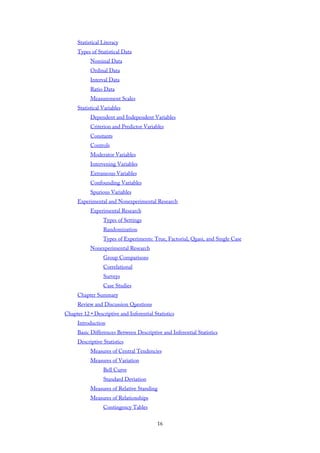 Statistical Literacy
Types of Statistical Data
Nominal Data
Ordinal Data
Interval Data
Ratio Data
Measurement Scales
Statistical Variables
Dependent and Independent Variables
Criterion and Predictor Variables
Constants
Controls
Moderator Variables
Intervening Variables
Extraneous Variables
Confounding Variables
Spurious Variables
Experimental and Nonexperimental Research
Experimental Research
Types of Settings
Randomization
Types of Experiments: True, Factorial, Quasi, and Single Case
Nonexperimental Research
Group Comparisons
Correlational
Surveys
Case Studies
Chapter Summary
Review and Discussion Questions
Chapter 12 • Descriptive and Inferential Statistics
Introduction
Basic Differences Between Descriptive and Inferential Statistics
Descriptive Statistics
Measures of Central Tendencies
Measures of Variation
Bell Curve
Standard Deviation
Measures of Relative Standing
Measures of Relationships
Contingency Tables
16
 
