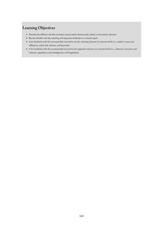 Learning Objectives
Describe the different role that secondary journal article elements play relative to the primary elements
Become familiar with the orienting and supportive bookends to a research report
Gain familiarity with the recommended conventions for the orienting elements of a journal article (i.e., authors’ names and
affiliations, article title, abstract, and keywords)
Gain familiarity with the recommended conventions for supportive elements of a journal article (i.e., references, footnotes and
endnotes, appendices, acknowledgments, and biographies)
160
 