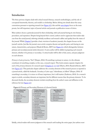 Introduction
The three previous chapters dealt with critical research literacy, research methodologies, and the role of
conceptual frameworks, theories, and models in scholarship. Before delving into details about the many
conventions pursuant to reporting research (see Figure 4.1), this and the next chapter focus on the more
prosaic, but still important, topics of journal articles and journals as publication venues of choice.
Most authors choose a particular journal for their scholarship, with each journal having its own history,
procedures, and reputation. Despite being beyond their control, authors need to appreciate that readers take
cues from the actual journal, inferring scholarly excellence and research caliber and quality from the status of
the journal. While Chapter 5 provides a basic overview of academic journals, this chapter focuses on the
journal’s articles. Just like the journal, most articles comprise discrete and specific parts, each having its own
nature, characteristics, and purposes (Shank & Brown, 2007) (see Figure 4.1, which distinguishes between
primary and secondary journal article elements). A savvy author will be skilled at preparing each research
element, whether it be primary or secondary. A critical reader will be able to find, assess, and pass judgment
on each element.
Primary is Latin primarius, “first” (Harper, 2016). If something is primary in nature, it is the ultimate
constituent of something complex, in this case, a research report. This book contains separate chapters for
each of the primary elements of a research report (Chapters 2, 3, 6–16) (Harris, 2014; Shank & Brown, 2007)
(see Figure 4.1). This particular chapter addresses the secondary elements of the research process as reported in
a journal article, called the bookends. Secondary is Latin sequi, “subordinate, to follow” (Harper, 2016). If
something is secondary, it is minor or of lesser importance, but it still matters (Anderson, 2014). In a research
report or article, secondary elements are important, but for different reasons than the primary elements. To be
discussed shortly, the secondary elements include everything from the author’s name and affiliation to the
reference list (see Figure 4.1).
Figure 4.1 Primary and Secondary Elements of a Journal Article
Ideally, critical readers will reserve judgment of the research until reading the entire paper, but authors must
161
 
