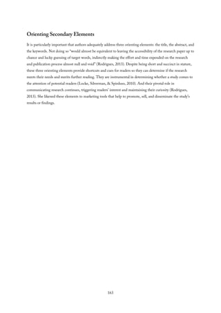 Orienting Secondary Elements
It is particularly important that authors adequately address three orienting elements: the title, the abstract, and
the keywords. Not doing so “would almost be equivalent to leaving the accessibility of the research paper up to
chance and lucky guessing of target words, indirectly making the effort and time expended on the research
and publication process almost null and void” (Rodrigues, 2013). Despite being short and succinct in stature,
these three orienting elements provide shortcuts and cues for readers so they can determine if the research
meets their needs and merits further reading. They are instrumental in determining whether a study comes to
the attention of potential readers (Locke, Silverman, & Spirduso, 2010). And their pivotal role in
communicating research continues, triggering readers’ interest and maintaining their curiosity (Rodrigues,
2013). She likened these elements to marketing tools that help to promote, sell, and disseminate the study’s
results or findings.
163
 