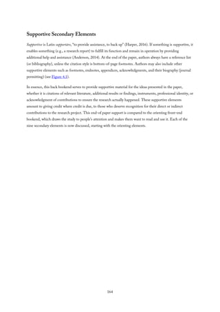 Supportive Secondary Elements
Supportive is Latin supportāre, “to provide assistance, to back up” (Harper, 2016). If something is supportive, it
enables something (e.g., a research report) to fulfill its function and remain in operation by providing
additional help and assistance (Anderson, 2014). At the end of the paper, authors always have a reference list
(or bibliography), unless the citation style is bottom-of-page footnotes. Authors may also include other
supportive elements such as footnotes, endnotes, appendices, acknowledgments, and their biography (journal
permitting) (see Figure 4.1).
In essence, this back bookend serves to provide supportive material for the ideas presented in the paper,
whether it is citations of relevant literature, additional results or findings, instruments, professional identity, or
acknowledgment of contributions to ensure the research actually happened. These supportive elements
amount to giving credit where credit is due, to those who deserve recognition for their direct or indirect
contributions to the research project. This end-of paper support is compared to the orienting front-end
bookend, which draws the study to people’s attention and makes them want to read and use it. Each of the
nine secondary elements is now discussed, starting with the orienting elements.
164
 