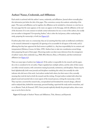 Authors’ Names, Credentials, and Affiliations
Each article is anchored with the authors’ names, credentials, and affiliations. Journal editors normally place
this information just below the title of the paper. This convention conveys the academic authorship of the
paper. The name and affiliation can be together; the affiliation can be included in a footnote or a text box on
the same page that the name appears; or the name can appear on the first page, with the affiliation at the end
of the document. It is now common to include contact information for one or more of the authors, but usually
just one author is designated “Corresponding Author,” who is often the lead person, either conducting the
study, preparing the manuscript, or both (see Figure 4.2).
If authors place their name on a manuscript, they are (a) asserting that they made an intellectual contribution
to the research (substantial or tangential), (b) agreeing to be accountable for all aspects of the work, and (c)
affirming that they have approved the final version to publish (i.e., they bear responsibility for its contents and
interpretation) (Dickson, Conner, & Adair, 1978). Authors have to take into consideration several things
when preparing this part of their paper. Discerning readers can draw many inferences from the arrangement
of authors’ names, their credentials (e.g., PhD, MA, Director, Dean, or President), and their institutional
affiliation (see Figure 4.2).
There are many types of authors (see Table 4.1). If the author is responsible for the research and the paper,
she or he is considered to be sole author. Papers regularly have multiple authors, and the order of their names
can reflect several scenarios, with conventions varying by journals, institutions, and disciplines. Names may be
listed alphabetically (with some journals and disciplines mandating this order), but normally the order
indicates who did most of the work. Lead authors worked with others, but their name is first, normally
meaning they took the lead on both the research and the writing. Principal authors worked with others but
played crucial and essential roles in most aspects of the research process, writing the manuscript, or both.
They may have conceived the research idea, conceptualized and formalized the research design, collected
and/or analyzed data, drafted the manuscript, procured funding, supervised the study and/or researchers, and
so on (Rennie, Yank, & Emanuel, 1997). Some journals explicitly identify the principal author, whose name
may or not be first in the list.
Figure 4.2 Example of Authors’ Names and Affiliations, Title, Abstract, and Keywords
165
 