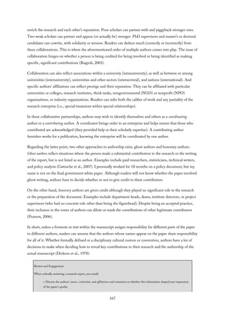 enrich the research and each other’s reputation. Poor scholars can partner with and piggyback stronger ones.
Two weak scholars can partner and appear (or actually be) stronger. PhD supervisors and master’s or doctoral
candidates can cowrite, with solidarity or tension. Readers can deduce much (correctly or incorrectly) from
these collaborations. This is where the aforementioned order of multiple authors comes into play. The issue of
collaboration hinges on whether a person is being credited for being involved or being identified as making
specific, significant contributions (Biagioli, 2003).
Collaboration can also reflect associations within a university (intrauniversity), as well as between or among
universities (interuniversity), universities and other sectors (intersectoral), and nations (international). And
specific authors’ affiliations can reflect prestige and their reputation. They can be affiliated with particular
universities or colleges, research institutes, think tanks, nongovernmental (NGO) or nonprofit (NPO)
organizations, or industry organizations. Readers can infer both the caliber of work and any partiality of the
research enterprise (i.e., special treatment within special relationships).
In these collaborative partnerships, authors may wish to identify themselves and others as a coordinating
author or a contributing author. A coordinator brings order to an enterprise and helps ensure that those who
contributed are acknowledged (they provided help or their scholarly expertise). A contributing author
furnishes works for a publication, knowing the enterprise will be coordinated by one author.
Regarding the latter point, two other approaches to authorship exist, ghost authors and honorary authors.
Ghost authors reflect situations where the person made a substantial contribution to the research or the writing
of the report, but is not listed as an author. Examples include paid researchers, statisticians, technical writers,
and policy analysts (Gøtzsche et al., 2007). I personally worked for 18 months on a policy document, but my
name is not on the final government white paper. Although readers will not know whether the paper involved
ghost writing, authors have to decide whether or not to give credit to these contributors.
On the other hand, honorary authors are given credit although they played no significant role in the research
or the preparation of the document. Examples include department heads, deans, institute directors, or project
supervisors (who had no concrete role other than being the figurehead). Despite being an accepted practice,
their inclusion in the roster of authors can dilute or mask the contributions of other legitimate contributors
(Pearson, 2006).
In short, unless a footnote or text within the manuscript assigns responsibility for different parts of the paper
to different authors, readers can assume that the authors whose names appear on the paper share responsibility
for all of it. Whether formally defined or a disciplinary cultural custom or convention, authors have a lot of
decisions to make when deciding how to reveal key contributions to their research and the authorship of the
actual manuscript (Dickson et al., 1978).
Review and Engagement
When critically reviewing a research report, you would
□ Discern the authors’ names, credentials, and affiliations and comment on whether this information shaped your impression
of the paper’s quality
167
 