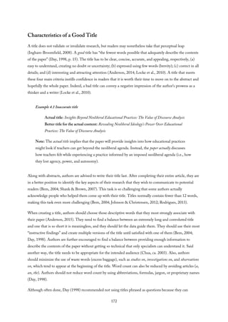 Characteristics of a Good Title
A title does not validate or invalidate research, but readers may nonetheless take that perceptual leap
(Ingham-Broomfield, 2008). A good title has “the fewest words possible that adequately describe the contents
of the paper” (Day, 1998, p. 15). The title has to be clear, concise, accurate, and appealing, respectively, (a)
easy to understand, creating no doubt or uncertainty; (b) expressed using few words (brevity); (c) correct in all
details; and (d) interesting and attracting attention (Anderson, 2014; Locke et al., 2010). A title that meets
these four main criteria instills confidence in readers that it is worth their time to move on to the abstract and
hopefully the whole paper. Indeed, a bad title can convey a negative impression of the author’s prowess as a
thinker and a writer (Locke et al., 2010).
Example 4.1 Inaccurate title
Actual title: Insights Beyond Neoliberal Educational Practices: The Value of Discourse Analysis
Better title for the actual content: Revealing Neoliberal Ideology’s Power Over Educational
Practices: The Value of Discourse Analysis
Note: The actual title implies that the paper will provide insights into how educational practices
might look if teachers can get beyond the neoliberal agenda. Instead, the paper actually discusses
how teachers felt while experiencing a practice informed by an imposed neoliberal agenda (i.e., how
they lost agency, power, and autonomy).
Along with abstracts, authors are advised to write their title last. After completing their entire article, they are
in a better position to identify the key aspects of their research that they wish to communicate to potential
readers (Bem, 2004; Shank & Brown, 2007). This task is so challenging that some authors actually
acknowledge people who helped them come up with their title. Titles normally contain fewer than 12 words,
making this task even more challenging (Bem, 2004; Johnson & Christensen, 2012; Rodrigues, 2013).
When creating a title, authors should choose those descriptive words that they most strongly associate with
their paper (Anderson, 2015). They need to find a balance between an extremely long and convoluted title
and one that is so short it is meaningless, and they should let the data guide them. They should use their most
“instructive findings” and create multiple versions of the title until satisfied with one of them (Bem, 2004;
Day, 1998). Authors are further encouraged to find a balance between providing enough information to
describe the contents of the paper without getting so technical that only specialists can understand it. Said
another way, the title needs to be appropriate for the intended audience (Chua, ca. 2003). Also, authors
should minimize the use of waste words (excess baggage), such as studies on, investigations on, and observations
on, which tend to appear at the beginning of the title. Word count can also be reduced by avoiding articles (a,
an, the). Authors should not reduce word count by using abbreviations, formulas, jargon, or proprietary names
(Day, 1998).
Although often done, Day (1998) recommended not using titles phrased as questions because they can
172
 