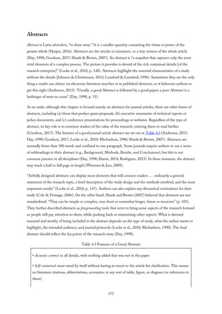 Abstracts
Abstract is Latin abstrahere, “to draw away.” It is a smaller quantity containing the virtue or power of the
greater whole (Harper, 2016). Abstracts are the articles in miniature, or a tiny version of the whole article
(Day, 1998; Goodson, 2017; Shank & Brown, 2007). An abstract is “a snapshot that captures only the most
vivid elements of a complex process. The picture it provides is devoid of the rich contextual details [of the
research enterprise]” (Locke et al., 2010, p. 148). Abstracts highlight the essential characteristics of a study
without the details (Johnson & Christensen, 2012; Lunsford & Lunsford, 1996). Sometimes they are the only
thing a reader can obtain via electronic literature searches or in published abstracts, so it behooves authors to
get this right (Anderson, 2015). “Usually, a good Abstract is followed by a good paper; a poor Abstract is a
harbinger of woes to come” (Day, 1998, p. 31).
As an aside, although this chapter is focused mainly on abstracts for journal articles, there are other forms of
abstracts, including (a) those that preface grant proposals, (b) executive summaries of technical reports or
policy documents, and (c) conference presentations for proceedings or websites. Regardless of the type of
abstract, its key role is to convince readers of the value of the research, enticing them to read further
(Goodson, 2017). The features of a good journal article abstract are set out in Table 4.3 (Anderson, 2015;
Day, 1998; Goodson, 2017; Locke et al., 2010; Michaelson, 1990; Shank & Brown, 2007). Abstracts are
normally fewer than 300 words and confined to one paragraph. Some journals require authors to use a series
of subheadings in their abstract (e.g., Background, Methods, Results, and Conclusions), but this is not
common practice in all disciplines (Day, 1998; Harris, 2014; Rodrigues, 2013). In these instances, the abstract
may reach a half to full page in length (Wiersma & Jurs, 2009).
“Artfully designed abstracts can display most elements that will concern readers . . . ordinarily a general
statement of the research topic, a brief description of the study design and the methods involved, and the most
important results” (Locke et al., 2010, p. 147). Authors can also explain any theoretical motivations for their
study (Cole & Firmage, 2006). On the other hand, Shank and Brown (2007) believed that abstracts are not
standardized: “They can be simple or complex, very short or somewhat longer, linear or recursive” (p. 101).
They further described abstracts as foregrounding tools that serve to bring some aspects of the research forward
so people will pay attention to them, while pushing back or minimizing other aspects. What is deemed
essential and worthy of being included in the abstract depends on the type of study, what the author wants to
highlight, the intended audience, and journal protocols (Locke et al., 2010; Michaelson, 1990). The final
abstract should reflect the key points of the research story (Day, 1998).
Table 4.3 Features of a Good Abstract
• Accurate: correct in all details, with nothing added that was not in the paper
• Self-contained: must stand by itself without having to resort to the article for clarification. This means
no literature citations, abbreviations, acronyms, or any sort of table, figure, or diagram (or references to
them)
175
 