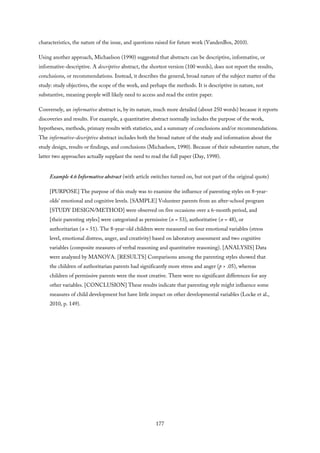 characteristics, the nature of the issue, and questions raised for future work (VandenBos, 2010).
Using another approach, Michaelson (1990) suggested that abstracts can be descriptive, informative, or
informative-descriptive. A descriptive abstract, the shortest version (100 words), does not report the results,
conclusions, or recommendations. Instead, it describes the general, broad nature of the subject matter of the
study: study objectives, the scope of the work, and perhaps the methods. It is descriptive in nature, not
substantive, meaning people will likely need to access and read the entire paper.
Conversely, an informative abstract is, by its nature, much more detailed (about 250 words) because it reports
discoveries and results. For example, a quantitative abstract normally includes the purpose of the work,
hypotheses, methods, primary results with statistics, and a summary of conclusions and/or recommendations.
The informative-descriptive abstract includes both the broad nature of the study and information about the
study design, results or findings, and conclusions (Michaelson, 1990). Because of their substantive nature, the
latter two approaches actually supplant the need to read the full paper (Day, 1998).
Example 4.6 Informative abstract (with article switches turned on, but not part of the original quote)
[PURPOSE] The purpose of this study was to examine the influence of parenting styles on 8-year-
olds’ emotional and cognitive levels. [SAMPLE] Volunteer parents from an after-school program
[STUDY DESIGN/METHOD] were observed on five occasions over a 6-month period, and
[their parenting styles] were categorized as permissive (n = 53), authoritative (n = 48), or
authoritarian (n = 51). The 8-year-old children were measured on four emotional variables (stress
level, emotional distress, anger, and creativity) based on laboratory assessment and two cognitive
variables (composite measures of verbal reasoning and quantitative reasoning). [ANALYSIS] Data
were analyzed by MANOVA. [RESULTS] Comparisons among the parenting styles showed that
the children of authoritarian parents had significantly more stress and anger (p > .05), whereas
children of permissive parents were the most creative. There were no significant differences for any
other variables. [CONCLUSION] These results indicate that parenting style might influence some
measures of child development but have little impact on other developmental variables (Locke et al.,
2010, p. 149).
177
 