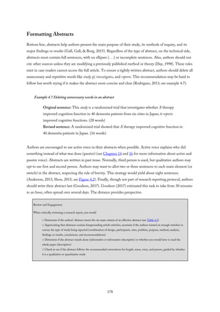 Formatting Abstracts
Bottom line, abstracts help authors present the main purpose of their study, its methods of inquiry, and its
major findings or results (Gall, Gall, & Borg, 2015). Regardless of the type of abstract, on the technical side,
abstracts must contain full sentences, with no ellipses (. . .) or incomplete sentences. Also, authors should not
cite other sources unless they are modifying a previously published method or theory (Day, 1998). These rules
exist in case readers cannot access the full article. To ensure a tightly written abstract, authors should delete all
unnecessary and repetitive words like study of, investigates, and reports. This recommendation may be hard to
follow but worth trying if it makes the abstract more concise and clear (Rodrigues, 2013; see example 4.7).
Example 4.7 Deleting unnecessary words in an abstract
Original sentence: This study is a randomized trial that investigates whether X therapy
improved cognition function in 40 dementia patients from six cities in Japan; it reports
improved cognitive functions. (28 words)
Revised sentence: A randomized trial showed that X therapy improved cognitive function in
40 dementia patients in Japan. (16 words)
Authors are encouraged to use active voice in their abstracts when possible. Active voice explains who did
something instead of what was done (passive) (see Chapters 14 and 16 for more information about active and
passive voice). Abstracts are written in past tense. Normally, third person is used, but qualitative authors may
opt to use first and second person. Authors may want to allot two or three sentences to each main element (or
switch) in the abstract, respecting the rule of brevity. This strategy would yield about eight sentences
(Anderson, 2015; Shon, 2015; see Figure 4.2). Finally, though not part of research reporting protocol, authors
should write their abstract last (Goodson, 2017). Goodson (2017) estimated this task to take from 30 minutes
to an hour, often spread over several days. The distance provides perspective.
Review and Engagement
When critically reviewing a research report, you would
□ Determine if the authors’ abstract meets the six main criteria of an effective abstract (see Table 4.3)
□ Appreciating that abstracts contain foregrounding article switches, ascertain if the authors turned on enough switches to
convey the type of study being reported (combination of design, participants, sites, problem, purpose, method, analysis,
findings or results, conclusions, and recommendations)
□ Determine if the abstract stands alone (informative or informative-descriptive) or whether you would have to read the
whole paper (descriptive)
□ Check to see if the abstract follows the recommended conventions for length, tense, voice, and person, guided by whether
it is a qualitative or quantitative study
178
 