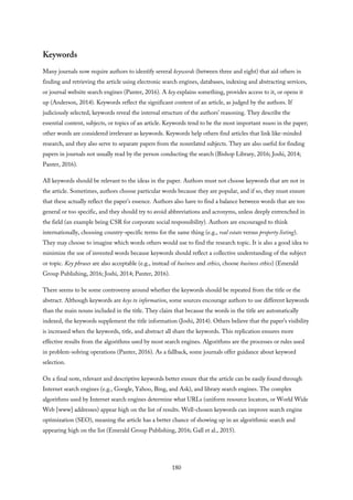 Keywords
Many journals now require authors to identify several keywords (between three and eight) that aid others in
finding and retrieving the article using electronic search engines, databases, indexing and abstracting services,
or journal website search engines (Panter, 2016). A key explains something, provides access to it, or opens it
up (Anderson, 2014). Keywords reflect the significant content of an article, as judged by the authors. If
judiciously selected, keywords reveal the internal structure of the authors’ reasoning. They describe the
essential content, subjects, or topics of an article. Keywords tend to be the most important nouns in the paper;
other words are considered irrelevant as keywords. Keywords help others find articles that link like-minded
research, and they also serve to separate papers from the nonrelated subjects. They are also useful for finding
papers in journals not usually read by the person conducting the search (Bishop Library, 2016; Joshi, 2014;
Panter, 2016).
All keywords should be relevant to the ideas in the paper. Authors must not choose keywords that are not in
the article. Sometimes, authors choose particular words because they are popular, and if so, they must ensure
that these actually reflect the paper’s essence. Authors also have to find a balance between words that are too
general or too specific, and they should try to avoid abbreviations and acronyms, unless deeply entrenched in
the field (an example being CSR for corporate social responsibility). Authors are encouraged to think
internationally, choosing country-specific terms for the same thing (e.g., real estate versus property listing).
They may choose to imagine which words others would use to find the research topic. It is also a good idea to
minimize the use of invented words because keywords should reflect a collective understanding of the subject
or topic. Key phrases are also acceptable (e.g., instead of business and ethics, choose business ethics) (Emerald
Group Publishing, 2016; Joshi, 2014; Panter, 2016).
There seems to be some controversy around whether the keywords should be repeated from the title or the
abstract. Although keywords are keys to information, some sources encourage authors to use different keywords
than the main nouns included in the title. They claim that because the words in the title are automatically
indexed, the keywords supplement the title information (Joshi, 2014). Others believe that the paper’s visibility
is increased when the keywords, title, and abstract all share the keywords. This replication ensures more
effective results from the algorithms used by most search engines. Algorithms are the processes or rules used
in problem-solving operations (Panter, 2016). As a fallback, some journals offer guidance about keyword
selection.
On a final note, relevant and descriptive keywords better ensure that the article can be easily found through
Internet search engines (e.g., Google, Yahoo, Bing, and Ask), and library search engines. The complex
algorithms used by Internet search engines determine what URLs (uniform resource locators, or World Wide
Web [www] addresses) appear high on the list of results. Well-chosen keywords can improve search engine
optimization (SEO), meaning the article has a better chance of showing up in an algorithmic search and
appearing high on the list (Emerald Group Publishing, 2016; Gall et al., 2015).
180
 