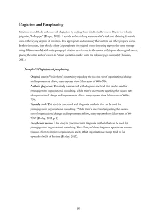 Plagiarism and Paraphrasing
Citations also (d) help authors avoid plagiarism by making them intellectually honest. Plagiarism is Latin
plagiarius, “kidnapper” (Harper, 2016). It entails authors taking someone else’s work and claiming it as their
own, with varying degrees of intention. It is appropriate and necessary that authors use other people’s works.
In those instances, they should either (a) paraphrase the original source (meaning express the same message
using different words) with an in-paragraph citation or reference to the source or (b) quote the original source,
placing the other author’s words in “direct quotation marks” with the relevant page number(s) (Boudah,
2011).
Example 4.9 Plagiarism and paraphrasing
Original source: While there’s uncertainty regarding the success rate of organizational change
and improvement efforts, many reports show failure rates of 60%–70%.
Author’s plagiarism: This study is concerned with diagnosis methods that can be used for
preengagement organizational consulting. While there’s uncertainty regarding the success rate
of organizational change and improvement efforts, many reports show failure rates of 60%–
70%.
Properly cited: This study is concerned with diagnosis methods that can be used for
preengagement organizational consulting. “While there’s uncertainty regarding the success
rate of organizational change and improvement efforts, many reports show failure rates of 60–
70%” (Hatley, 2017, p. 1).
Paraphrased version: This study is concerned with diagnosis methods that can be used for
preengagement organizational consulting. The efficacy of these diagnostic approaches matters
because efforts to improve organizations and to effect organizational change tend to fail
upwards of 60% of the time (Hatley, 2017).
183
 