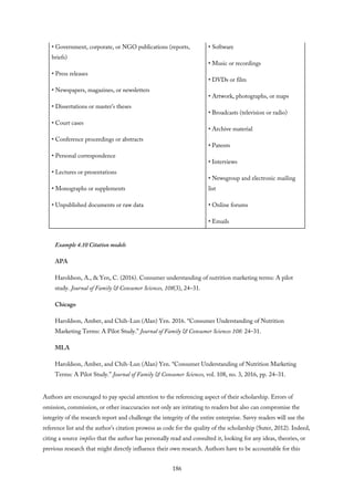 • Government, corporate, or NGO publications (reports,
briefs)
• Press releases
• Newspapers, magazines, or newsletters
• Dissertations or master’s theses
• Court cases
• Conference proceedings or abstracts
• Personal correspondence
• Lectures or presentations
• Monographs or supplements
• Unpublished documents or raw data
• Software
• Music or recordings
• DVDs or film
• Artwork, photographs, or maps
• Broadcasts (television or radio)
• Archive material
• Patents
• Interviews
• Newsgroup and electronic mailing
list
• Online forums
• Emails
Example 4.10 Citation models
APA
Haroldson, A., & Yen, C. (2016). Consumer understanding of nutrition marketing terms: A pilot
study. Journal of Family & Consumer Sciences, 108(3), 24–31.
Chicago
Haroldson, Amber, and Chih-Lun (Alan) Yen. 2016. “Consumer Understanding of Nutrition
Marketing Terms: A Pilot Study.” Journal of Family & Consumer Sciences 108: 24–31.
MLA
Haroldson, Amber, and Chih-Lun (Alan) Yen. “Consumer Understanding of Nutrition Marketing
Terms: A Pilot Study.” Journal of Family & Consumer Sciences, vol. 108, no. 3, 2016, pp. 24–31.
Authors are encouraged to pay special attention to the referencing aspect of their scholarship. Errors of
omission, commission, or other inaccuracies not only are irritating to readers but also can compromise the
integrity of the research report and challenge the integrity of the entire enterprise. Savvy readers will use the
reference list and the author’s citation prowess as code for the quality of the scholarship (Suter, 2012). Indeed,
citing a source implies that the author has personally read and consulted it, looking for any ideas, theories, or
previous research that might directly influence their own research. Authors have to be accountable for this
186
 