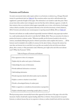 Footnotes and Endnotes
As noted, some journal citation styles require authors to use footnotes or endnotes (e.g., Chicago, Harvard)
instead of a parenthetical style (see Table 4.4). But sometimes authors may wish to add information that
supplements a particular thought in their paper. This information is not needed to make their point. There
are just times when authors want to designate some text that they wish to elaborate, augment, or clarify. In
these instances, they can use footnotes (which appear sequentially, one at a time, at the bottom of each page),
endnotes (which accumulate, and are printed collectively at the end of the document), or both (Anderson,
2014). Footnotes and endnotes serve several purposes in reporting research (Reilly, 2016; see Table 4.6).
Footnotes and endnotes are usually numbered sequentially (sometimes bulleted), using superscript numbers
(i.e., small numbers placed at the end of a word, like this1) (Reilly, 2016). There are conventions for where to
position the footnote or endnote number. “Whenever possible, put the footnote [number] at the end of a
sentence, immediately following the period or whatever punctuation mark completes that sentence. . . . [If the
footnote must be included] in the middle of a sentence for the sake of clarity, or because the sentence has
more than one footnote (try to avoid this!), try to put [the note number] at the end of the most relevant
phrase, after a comma, or other punctuation mark. Otherwise, put it right at the end of the most relevant
word” (“What Are Footnotes?,” 2014).
Table 4.6 Purpose of Footnotes and Endnotes
• Give arguments in favor of a viewpoint
• Explain why the author used a piece of information
• Acknowledge the source of information
• Provide additional information or resources
• Add clarifying information
• Provide important details with which readers may be unfamiliar
• Explain a context or situation in more detail
• Provide a chronological history of a salient point
• Refer to supportive or contradictory documentation or perspectives
• Explain unfamiliar jargon, terminology, people, places, or sources
Word processing systems automatically format either approach (at the bottom of the page or the end of the
document). Authors should add a separate heading called Notes or Endnotes. Some journals do not permit
footnotes or endnotes because they are too expensive to format, so authors should check with the venue before
188
 