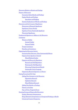 Discussion Relative to Results and Findings
Purpose of Discussion
Summarize Salient Results and Findings
Explain Results and Findings
Speculation and Hedging
Examine Implications of Results and Findings
Discussion and the Concept of Significance
Dimensions of Research Significance
Significance Versus Novelty
Significant Versus Statistically Significant
Theoretical Significance
Fundamental Questions to Address in the Discussion
Limitations
Threats to Validity
Internal Validity
External Validity
Temper Limitations
Humility and Limitations
Organizing the Discussion Section
Summarize Key Outcomes, Then Systematically Discuss
Organize From Specific to General
Mixed Methods Studies
Organize and Discuss by Hypotheses
Research and Null Hypotheses
Retaining the Null Hypothesis
Discussing Unhypothesized Results
Statistically Correct Language
Organize by Research Questions or Themes
Staying Focused and On Topic
Adding New Literature in the Discussion
Quantitative Research
Qualitative Research
Mixed Methods Research
Adding New Results or Findings
Patterns in the Data
Stay on Point, Tangential Issues
Ensuring Strong and Responsible Discussions
Employ Alternative Interpretations
Bring Alternative Interpretations to Unexpected Findings or Results
Critical and Creative Perspectives
19
 