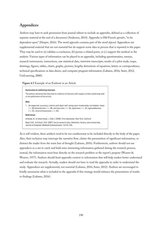 Appendices
Authors may have to seek permission from journal editors to include an appendix, defined as a collection of
separate material at the end of a document (Anderson, 2014). Appendix is Old French apendre, “to be
dependent upon” (Harper, 2016). The word appendix contains part of the word depend. Appendices are
supplemental material that are not essential but do support some idea or process that is reported in the paper.
They may be used to (a) validate a conclusion, (b) pursue a related point, or (c) support the method or the
analysis. Various types of information can be placed in an appendix, including questionnaires, surveys,
research instruments, instructions, raw statistical data, interview transcripts, results of a pilot study, maps,
drawings, figures, tables, charts, graphs, pictures, lengthy derivations of equations, letters or correspondence,
technical specifications or data sheets, and computer program information (Labaree, 2016; Suter, 2012;
UniLearning, 2000).
Figure 4.3 Example of an Endnote in an Article
As is self-evident, these artifacts tend to be too cumbersome to be included directly in the body of the paper.
Also, their inclusion may interrupt the narrative flow, clutter the presentation of significant information, or
distract the reader from the main line of thought (Labaree, 2016). Furthermore, authors should not use
appendices as a net to catch and hold semi-interesting information gathered during the research process;
instead, the information must bear directly on the research problem or the report’s purpose (Weaver &
Weaver, 1977). Authors should limit appendix content to information that will help readers better understand
and evaluate the research. Actually, readers should not have to read the appendix in order to understand the
study. Appendices are supplemental, not essential (Labaree, 2016; Suter, 2012). Authors are encouraged to
briefly summarize what is included in the appendix if this strategy would enhance the presentation of results
or findings (Labaree, 2016).
190
 