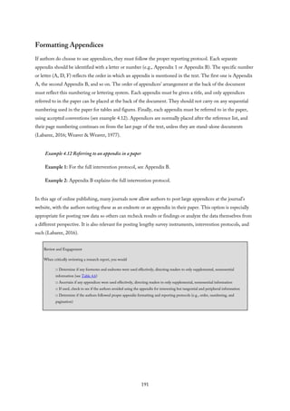 Formatting Appendices
If authors do choose to use appendices, they must follow the proper reporting protocol. Each separate
appendix should be identified with a letter or number (e.g., Appendix 1 or Appendix B). The specific number
or letter (A, D, F) reflects the order in which an appendix is mentioned in the text. The first one is Appendix
A, the second Appendix B, and so on. The order of appendices’ arrangement at the back of the document
must reflect this numbering or lettering system. Each appendix must be given a title, and only appendices
referred to in the paper can be placed at the back of the document. They should not carry on any sequential
numbering used in the paper for tables and figures. Finally, each appendix must be referred to in the paper,
using accepted conventions (see example 4.12). Appendices are normally placed after the reference list, and
their page numbering continues on from the last page of the text, unless they are stand-alone documents
(Labaree, 2016; Weaver & Weaver, 1977).
Example 4.12 Referring to an appendix in a paper
Example 1: For the full intervention protocol, see Appendix B.
Example 2: Appendix B explains the full intervention protocol.
In this age of online publishing, many journals now allow authors to post large appendices at the journal’s
website, with the authors noting these as an endnote or an appendix in their paper. This option is especially
appropriate for posting raw data so others can recheck results or findings or analyze the data themselves from
a different perspective. It is also relevant for posting lengthy survey instruments, intervention protocols, and
such (Labaree, 2016).
Review and Engagement
When critically reviewing a research report, you would
□ Determine if any footnotes and endnotes were used effectively, directing readers to only supplemental, nonessential
information (see Table 4.6)
□ Ascertain if any appendices were used effectively, directing readers to only supplemental, nonessential information
□ If used, check to see if the authors avoided using the appendix for interesting but tangential and peripheral information
□ Determine if the authors followed proper appendix formatting and reporting protocols (e.g., order, numbering, and
pagination)
191
 