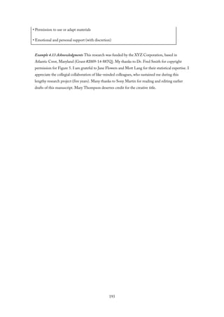 • Permission to use or adapt materials
• Emotional and personal support (with discretion)
Example 4.13 Acknowledgments This research was funded by the XYZ Corporation, based in
Atlantic Crest, Maryland (Grant #2009-14-887Q). My thanks to Dr. Fred Smith for copyright
permission for Figure 5. I am grateful to Jane Flowers and Mott Lang for their statistical expertise. I
appreciate the collegial collaboration of like-minded colleagues, who sustained me during this
lengthy research project (five years). Many thanks to Sony Martin for reading and editing earlier
drafts of this manuscript. Mary Thompson deserves credit for the creative title.
193
 