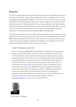 Biographies
On a final note (pun intended), aside from providing their name, credentials, and affiliation, authors may be
asked to provide a brief (100- to 200-word) personal biography, which is normally placed at the end of the
paper (Ingham-Broomfield, 2008). A biography is an account of the series of events that make up a person’s
life (Anderson, 2014). When publishing a research paper, authors normally include information about their
scholarly and academic life. They often include their name, credentials, affiliation, and contact information
(and perhaps a photograph and the URL for their personal and/or institutional website). They can also refer
to professional positions held (past and present), research interests, major publications, and honorary
appointments or other forms of professional recognition (Ingham-Broomfield, 2008).
This element of a journal article is a way for authors to showcase themselves. Moreover, readers often use this
information to discern research expertise and then infer the quality of the scholarship (Ingham-Broomfield,
2008). Inference entails drawing conclusions from evidence deemed to be true (Anderson, 2014), meaning
readers usually assume the biography is truthful. Authors should tailor each biography to the topic of the
paper and to the targeted audience. Example 4.14 is a personal example.
Example 4.14 Biography for a journal article
Dr. Sue L. T. McGregor (PHD, IPHE, Professor Emerita) is a Canadian home economist (nearly
50 years) recently retired from Mount Saint Vincent University in Halifax, Nova Scotia. She was
one of the lead architects for the interuniversity doctoral program in educational studies, serving as
its inaugural coordinator. She has a keen interest in home economics philosophy, transdisciplinarity,
research methodologies, and consumer studies. She is a TheATLAS Fellow (transdisciplinarity), a
Docent in Home Economics at the University of Helsinki, recipient of the Marjorie M. Brown
Distinguished Professor Award (home economics leadership), a Rhoda H. Karpatkin International
Consumer Fellow, and recipient of the TOPACE International Award (Berlin) for distinguished
international consumer scholars, especially consumer educators. Affiliated with 16 professional
journals, she has nearly 170 peer-reviewed publications, four books, 31 book chapters, 12
monographs. She has delivered 39 keynotes and invited talks in 14 countries. Dr. McGregor is also
the principal consultant for McGregor Consulting Group (founded in 1991). Visit
www.consultmcgregor.com, or contact her at sue.mcgregor@msvu.ca.
Courtesy Sue L. T. McGregor
194
 