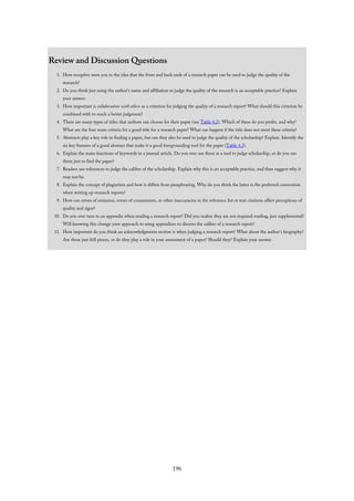 Review and Discussion Questions
1. How receptive were you to the idea that the front and back ends of a research paper can be used to judge the quality of the
research?
2. Do you think just using the author’s name and affiliation to judge the quality of the research is an acceptable practice? Explain
your answer.
3. How important is collaboration with others as a criterion for judging the quality of a research report? What should this criterion be
combined with to reach a better judgment?
4. There are many types of titles that authors can choose for their paper (see Table 4.2). Which of these do you prefer, and why?
What are the four main criteria for a good title for a research paper? What can happen if the title does not meet these criteria?
5. Abstracts play a key role in finding a paper, but can they also be used to judge the quality of the scholarship? Explain. Identify the
six key features of a good abstract that make it a good foregrounding tool for the paper (Table 4.3).
6. Explain the main functions of keywords in a journal article. Do you ever use these as a tool to judge scholarship, or do you use
them just to find the paper?
7. Readers use references to judge the caliber of the scholarship. Explain why this is an acceptable practice, and then suggest why it
may not be.
8. Explain the concept of plagiarism and how it differs from paraphrasing. Why do you think the latter is the preferred convention
when writing up research reports?
9. How can errors of omission, errors of commission, or other inaccuracies in the reference list or text citations affect perceptions of
quality and rigor?
10. Do you ever turn to an appendix when reading a research report? Did you realize they are not required reading, just supplemental?
Will knowing this change your approach to using appendices to discern the caliber of a research report?
11. How important do you think an acknowledgments section is when judging a research report? What about the author’s biography?
Are these just frill pieces, or do they play a role in your assessment of a paper? Should they? Explain your answer.
196
 