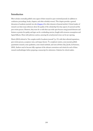 Introduction
Most scholars eventually publish some aspect of their research in peer-reviewed journals (in addition to
conference proceedings, books, chapters, and other scholarly venues). This chapter provides a general
discussion of academic journals (see also Chapter 4 for other elements of journal articles). Critical readers of
research can draw many inferences about the quality of the scholarship from key aspects of a journal and the
peer review process. However, they must do so with their eyes wide open because using journal elements and
features as proxies for quality and rigor can be a misleading exercise, fraught with erroneous assumptions and
logical fallacies. Done with judicious caution, assessing the actual journal venue can be eye-opening.
Harris (2014) referred to “the complex world of academic journals” (p. 15), with their editorial reputations,
peer review process, acceptance rates, and impact factors. To complicate matters, some journals publish
quantitative research, some qualitative, some mixed methods, and some all three (Ary, Jacobs, & Sorensen,
2010). Authors need to become fully cognizant of the relevant conventions and criteria for each of these
research methodologies before preparing a manuscript for submission. Likewise for critical readers.
199
 