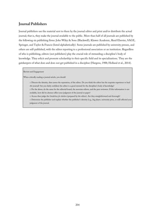 Journal Publishers
Journal publishers use the material sent to them by the journal editor and print and/or distribute the actual
journal; that is, they make the journal available to the public. More than half of all journals are published by
the following six publishing firms: John Wiley & Sons (Blackwell), Kluwer Academic, Reed Elsevier, SAGE,
Springer, and Taylor & Francis (listed alphabetically). Some journals are published by university presses, and
others are self-published, with the editor reporting to a professional association or an institution. Regardless
of who is publishing, editors (not publishers) play the crucial role of stewarding a discipline’s body of
knowledge. They solicit and promote scholarship in their specific field and its specializations. They are the
gatekeepers of what does and does not get published in a discipline (Hargens, 1988; Holland et al., 2014).
Review and Engagement
When critically reading a journal article, you should
□ Discern the identity, then assess the reputation, of the editor. Do you think the editor has the requisite experience to lead
this journal? Are you fairly confident the editor is a good steward for the discipline’s body of knowledge?
□ Per the above, do the same for the editorial board, the associate editors, and the peer reviewers. If this information is not
available, how did its absence affect your judgment of the journal or paper?
□ Access then judge the Guidelines for Authors (prepared by the editor). Are they straightforward and thorough?
□ Determine the publisher and explain whether the publisher’s identity (e.g., big player, university press, or self) affected your
judgment of the journal.
204
 