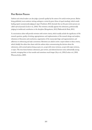 Peer Review Process
Authors and critical readers can also judge a journal’s quality by the nature of its article review process. Before
being published, most academic writing undergoes a review by peers (those of equal standing), which entails
leading experts anonymously judging its rigor (Tamburri, 2012). Journals that use the peer review process are
called refereed journals (Locke et al., 2010). The reviewers critically appraise the submission, professionally
judging its intellectual contribution to the discipline (Kriegeskorte, 2012; Plakhotnik & Shuk, 2011).
A conscientious editor will provide reviewers with review criteria, which usually include the significance of the
research question, quality of writing, appropriateness and implementation of the research design and analysis,
robustness of discussion and conclusions, organization of the manuscript (logic and argumentation), and
adherence to referencing and style conventions. Reviewers are asked to write a report relative to these criteria,
which (ideally) the editor then shares with the authors when communicating the decision about the
submission, with normal options being accept as is, accept with minor revisions, accept with major revisions,
or reject. The time frame between submission, peer review, and editorial decision varies substantially among
journals, averaging three to four months and sometimes much longer (Ary et al., 2010; Locke et al., 2010;
Wiersma & Jurs, 2009).
205
 