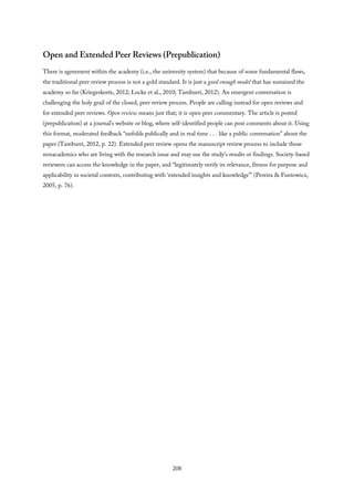 Open and Extended Peer Reviews (Prepublication)
There is agreement within the academy (i.e., the university system) that because of some fundamental flaws,
the traditional peer review process is not a gold standard. It is just a good enough model that has sustained the
academy so far (Kriegeskorte, 2012; Locke et al., 2010; Tamburri, 2012). An emergent conversation is
challenging the holy grail of the closed, peer review process. People are calling instead for open reviews and
for extended peer reviews. Open review means just that; it is open peer commentary. The article is posted
(prepublication) at a journal’s website or blog, where self-identified people can post comments about it. Using
this format, moderated feedback “unfolds publically and in real time . . . like a public conversation” about the
paper (Tamburri, 2012, p. 22). Extended peer review opens the manuscript review process to include those
nonacademics who are living with the research issue and may use the study’s results or findings. Society-based
reviewers can access the knowledge in the paper, and “legitimately verify its relevance, fitness for purpose and
applicability in societal contexts, contributing with ‘extended insights and knowledge’” (Pereira & Funtowicz,
2005, p. 76).
208
 